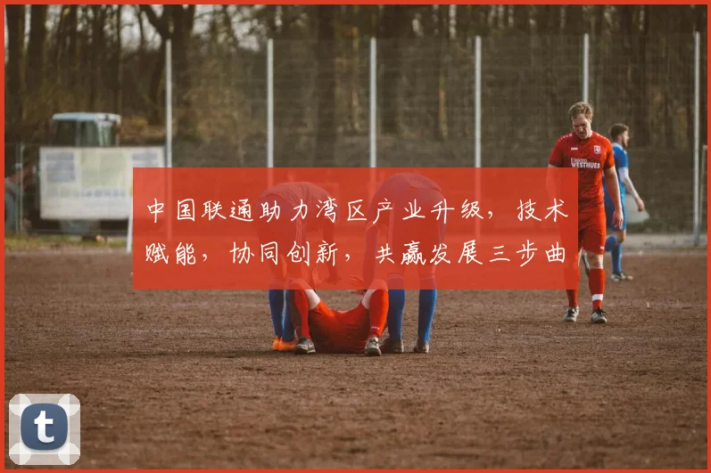 中国联通助力湾区产业升级，技术赋能，协同创新，共赢发展三步曲