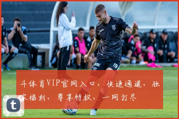 斗体育VIP官网入口，快速通道，独家福利，尊享特权，一网打尽