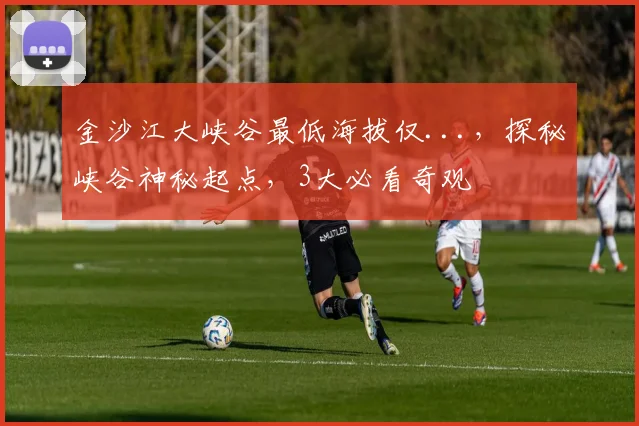 金沙江大峡谷最低海拔仅...，探秘峡谷神秘起点，3大必看奇观