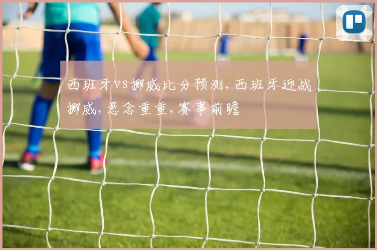 西班牙vs挪威比分预测,西班牙迎战挪威,悬念重重,赛事前瞻